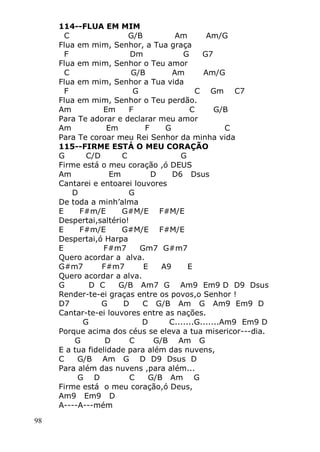 98
114--FLUA EM MIM
C G/B Am Am/G
Flua em mim, Senhor, a Tua graça
F Dm G G7
Flua em mim, Senhor o Teu amor
C G/B Am Am/G
Flua em mim, Senhor a Tua vida
F G C Gm C7
Flua em mim, Senhor o Teu perdão.
Am Em F C G/B
Para Te adorar e declarar meu amor
Am Em F G C
Para Te coroar meu Rei Senhor da minha vida
115--FIRME ESTÁ O MEU CORAÇÃO
G C/D C G
Firme está o meu coração ,ó DEUS
Am Em D D6 Dsus
Cantarei e entoarei louvores
D G
De toda a minh’alma
E F#m/E G#M/E F#M/E
Despertai,saltério!
E F#m/E G#M/E F#M/E
Despertai,ó Harpa
E F#m7 Gm7 G#m7
Quero acordar a alva.
G#m7 F#m7 E A9 E
Quero acordar a alva.
G D C G/B Am7 G Am9 Em9 D D9 Dsus
Render-te-ei graças entre os povos,o Senhor !
D7 G D C G/B Am G Am9 Em9 D
Cantar-te-ei louvores entre as nações.
G D C.......G.......Am9 Em9 D
Porque acima dos céus se eleva a tua misericor---dia.
G D C G/B Am G
E a tua fidelidade para além das nuvens,
C G/B Am G D D9 Dsus D
Para além das nuvens ,para além...
G D C G/B Am G
Firme está o meu coração,ó Deus,
Am9 Em9 D
A----A---mém
 