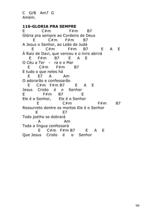 99
C G/B Am7 G
Amém.
116-GLORIA PRA SEMPRE
E C#m F#m B7
Glória pra sempre ao Cordeiro de Deus
E C#m F#m B7
A Jesus o Senhor, ao Leão de Judá
E C#m F#m B7 E A E
À Raiz de Davi, que venceu e o livro abrirá
E F#m B7 E A E
O Céu a Ter - ra e o Mar
E C#m F#m B7
E tudo o que neles há
E E7 A Am
O adorarão e confessarão
E C#m F#m B7 E A E
Jesus Cristo é o Senhor
E F#m B7 E
Ele é o Senhor, Ele é o Senhor
E C#m F#m B7
Ressurreto dentre os mortos Ele é o Senhor
E E7
Todo joelho se dobrará
A Am
Toda a língua confessará
E C#m F#m B7 E A E
Que Jesus Cristo é o Senhor
 