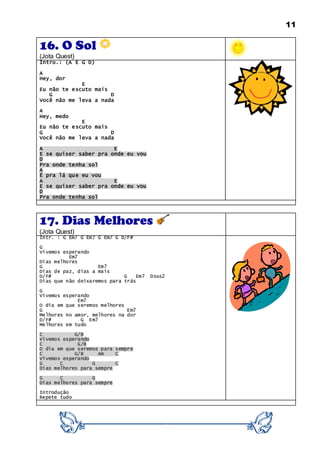 11
16. O Sol
(Jota Quest)
Intro.: (A E G D)
A
Hey, dor
E
Eu não te escuto mais
G D
Você não me leva a nada
A
Hey, medo
E
Eu não te escuto mais
G D
Você não me leva a nada
A E
E se quiser saber pra onde eu vou
D
Pra onde tenha sol
A
É pra lá que eu vou
A E
E se quiser saber pra onde eu vou
D
Pra onde tenha sol
17. Dias Melhores
(Jota Quest)
Intr. : G Em7 G Em7 G Em7 G D/F#
G
Vivemos esperando
Em7
Dias melhores
G Em7
Dias de paz, dias a mais
D/F# G Em7 Dsus2
Dias que não deixaremos para trás
G
Vivemos esperando
Em7
O dia em que seremos melhores
G Em7
Melhores no amor, melhores na dor
D/F# G Em7
Melhores em tudo
C G/B
Vivemos esperando
C G/B
O dia em que seremos para sempre
C G/B Am C
Vivemos esperando
G C G C
Dias melhores para sempre
G C G
Dias melhores para sempre
Introdução
Repete tudo
 