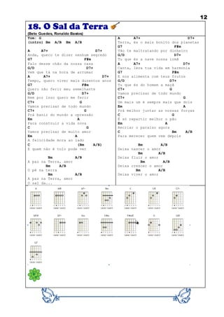 12
18. O Sal da Terra
(Beto Guedes, Ronaldo Bastos)
Tom: G
(intro) Bm A/B Bm A/B
A A7+ D7+
Anda, quero te dizer nenhum segredo
G7 F#m
Falo desse chão da nossa casa
G/D D7+
Vem que tá na hora de arrumar
A A7+ D7+
Tempo, quero viver mais duzentos anos
G7 F#m
Quero não ferir meu semelhante
G/D D7+
Nem por isso quero me ferir
C7+ G
Vamos precisar de todo mundo
C7+ G
Prá banir do mundo a opressão
Em A
Para construir a vida nova
C G
Vamos precisar de muito amor
Em A
A felicidade mora ao lado
C (Bm A/B)
E quem não é tolo pode ver
Bm A/B
A paz na Terra, amor
Bm A/B
O pé na terra
Bm A/B
A paz na Terra, amor
O sal da...
A A7+ D7+
Terra, és o mais bonito dos planetas
G7 F#m
Tão te maltratando por dinheiro
G/D D7+
Tu que és a nave nossa irmã
A A7+ D7+
Canta, leva tua vida em harmonia
G7 F#m
E nos alimenta com teus frutos
G/D D7+
Tu que és do homem a maçã
C7+ G
Vamos precisar de todo mundo
C7+ G
Um mais um é sempre mais que dois
Em A
Prá melhor juntar as nossas forças
C G
É só repartir melhor o pão
Em A
Recriar o paraíso agora
C Bm A/B
Para merecer quem vem depois
Bm A/B
Deixa nascer o amor
Bm A/B
Deixa fluir o amor
Bm A/B
Deixa crescer o amor
Bm A/B
Deixa viver o amor
 