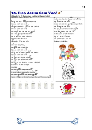 14
20. Fico Assim Sem Você
(Claudinho E Buchecha - Adriana Calcanhotto)
(intro) A C#m7 D E7 (2x) E7
A C#m7
Avião sem asa, fogueira sem brasa
D E7
Sou eu assim sem você
A C#m7
Futebol sem bola, Piu-Piu sem Frajola
D E7
Sou eu assim sem você
D E7
Por que é que tem que ser assim?
Fº F#m7
Se o meu desejo não tem fim
B7
Eu te quero a todo instante
Nem mil alto-falantes
E7
Vão poder falar por mim
A
Amor sem beijinho,
C#m7
Buchecha sem Claudinho
D E7
Sou eu assim sem você
A C#m7
Circo sem palhaço, namoro sem amasso
D E7
Sou eu assim sem você
D E7
To louca pra te ver chegar
Fº F#m7
To louca pra te ter nas mãos
B7
Deitar no teu abraço, retomar o pedaço
E7
Que falta no meu coração
(refrão)
F#m7 C#m7
Eu não existo longe de você
D A C#7
E a solidão é o meu pior castigo
F#m7 C#m7
Eu conto as horas pra poder te ver
D E7 E7
Mas o relógio tá de mal comigo. Porque? Pooooooorque?
A C#m7
Neném sem chupeta, Romeu sem Julieta
D E7
Sou eu assim sem você
A C#m7
Carro sem estrada, queijo sem goiabada
D E7
Sou eu assim sem você
D E7
Por que é que tem que ser assim?
Fº F#m7
Se o meu desejo não tem fim
B7
Eu te quero a todo instante
Nem mil alto-falantes
E7
Vão poder falar por mim
(repete refrão 2x)
 