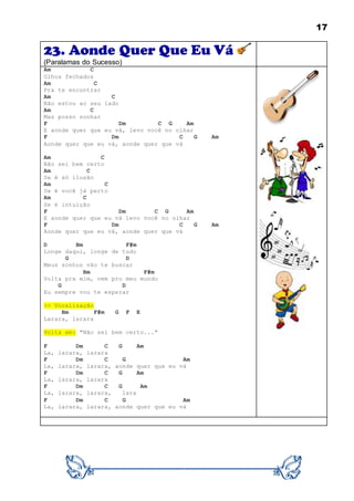 17
23. Aonde Quer Que Eu Vá
(Paralamas do Sucesso)
Am C
Olhos fechados
Am C
Pra te encontrar
Am C
Não estou ao seu lado
Am C
Mas posso sonhar
F Dm C G Am
E aonde quer que eu vá, levo você no olhar
F Dm C G Am
Aonde quer que eu vá, aonde quer que vá
Am C
Não sei bem certo
Am C
Se é só ilusão
Am C
Se é você já perto
Am C
Se é intuição
F Dm C G Am
E aonde quer que eu vá levo você no olhar
F Dm C G Am
Aonde quer que eu vá, aonde quer que vá
D Bm F#m
Longe daqui, longe de tudo
G D
Meus sonhos vão te buscar
Bm F#m
Volta pra mim, vem pro meu mundo
G D
Eu sempre vou te esperar
>> Vocalização
Bm F#m G F E
Larara, larara
Volta em: "Não sei bem certo..."
F Dm C G Am
La, larara, larara
F Dm C G Am
La, larara, larara, aonde quer que eu vá
F Dm C G Am
La, larara, larara
F Dm C G Am
La, larara, larara, lara
F Dm C G Am
La, larara, larara, aonde quer que eu vá
 