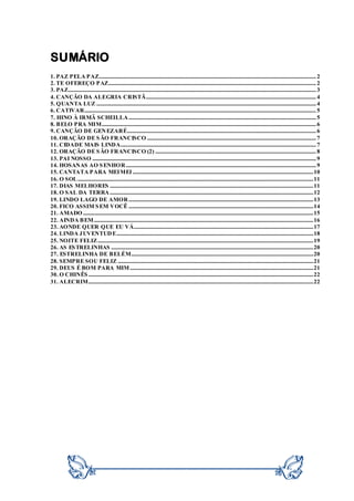 SUMÁRIO
1. PAZ PELA PAZ..................................................................................................................................................................2
2. TE OFEREÇO PAZ...........................................................................................................................................................2
3. PAZ.........................................................................................................................................................................................3
4. CANÇÃO DA ALEGRIA CRISTÃ...............................................................................................................................4
5. QUANTA LUZ ....................................................................................................................................................................4
6. CATIVAR.............................................................................................................................................................................5
7. HINO À IRMÃ SCHEILLA............................................................................................................................................5
8. BELO PRA MIM................................................................................................................................................................6
9. CANÇÃO DE GENEZARÉ.............................................................................................................................................6
10. ORAÇÃO DE SÃO FRANCISCO ..............................................................................................................................7
11. CIDADE MAIS LINDA..................................................................................................................................................7
12. ORAÇÃO DE SÃO FRANCISCO (2) ........................................................................................................................8
13. PAI NOSSO .......................................................................................................................................................................9
14. HOSANAS AO SENHOR..............................................................................................................................................9
15. CANTATA PARA MEIMEI .......................................................................................................................................10
16. O SOL................................................................................................................................................................................11
17. DIAS MELHORES ........................................................................................................................................................11
18. O SAL DA TERRA........................................................................................................................................................12
19. LINDO LAGO DE AMOR..........................................................................................................................................13
20. FICO ASSIM SEM VOCÊ ..........................................................................................................................................14
21. AMADO ............................................................................................................................................................................15
22. AINDA BEM....................................................................................................................................................................16
23. AONDE QUER QUE EU VÁ......................................................................................................................................17
24. LINDA JUVENTUDE...................................................................................................................................................18
25. NOITE FELIZ.................................................................................................................................................................19
26. AS ESTRELINHAS .......................................................................................................................................................20
27. ESTRELINHA DE BELÉM........................................................................................................................................20
28. SEMPRE SOU FELIZ ..................................................................................................................................................21
29. DEUS É BOM PARA MIM.........................................................................................................................................21
30. O CHINÊS ........................................................................................................................................................................22
31. ALECRIM........................................................................................................................................................................22
 