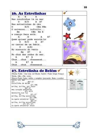 20
26. As Estrelinhas
A E A
Nas conchinhas lá no mar
D E/D A A7
Nas estrelinhas do céu
D E/D C#m F#m
O universo... infinito...
Bm C#m Bm E
e comigo Deus está.
A E A A7
Quem quiser pode escutá-Lo
D E/D A A7
no cantar de um Sabiá.
D A(E)
No sussurro do vento
Bm E7 A
No chuá das ondas do mar.
A E7 A
Chuá...chuá...chaaaaaaá...
A E7 A
Chuá...chuá...chaaaaaaá...
27. Estrelinha de Belém
(Marisa Nalini / Ana Lívia de Oliveira Sartóri / Paulo Sérgio França)
Marita, Júlia e Bia: vozes;
Marcos Prado: baixo, violões e samplers (percussão, flauta e cordas)
Intro: A7+ Bm7
A7+ Bm7 E7
Estrelinha de Belém
A7+ F#m
Brilha, brilha, por favor
Bm7 E7
Meu coração pequenino
A7+ A7/4
Necessita tua luz
A7 D7+ E7
Brilha, brilha estrelinha
A7+ F#m
Eu quero encontrar Jesus
Bm7 E7
Brilha, brilha estrelinha
A7+ D7+ A7+
Eu quero encontrar Jesus
 