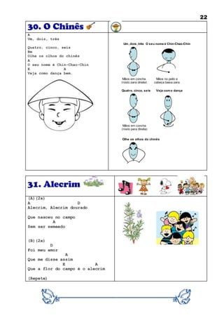 22
30. O Chinês
A
Um, dois, três
Quatro, cinco, seis
Bm
Olhe os olhos do chinês
A
O seu nome é Chin-Chao-Chin
E A
Veja como dança bem.
31. Alecrim
(A)(2x)
A D
Alecrim, Alecrim dourado
Que nasceu no campo
A
Sem ser semeado
(B)(2x)
D
Foi meu amor
A
Que me disse assim
E A
Que a flor do campo é o alecrim
(Repete)
O seu nome é Chin-Chao-ChinUm, dois, três
Quatro, cinco, seis
Olhe os olhos do chinês
Veja como dança
bem
Mãos em concha
(rosto para direita)
Mãos em concha
(rosto para direita)
Mãos no peito e
cabeça baixa para
cumprimentar
 