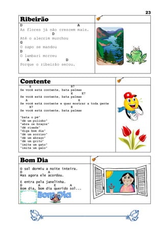 23
Ribeirão
D A
As flores já não crescem mais.
D
Até o alecrim murchou
G
O sapo se mandou
D
O lambari morreu
A D
Porque o ribeirão secou.
Contente
E B7
Se você está contente, bata palmas
E E7
Se você está contente, bata palmas
A E
Se você está contente e quer mostrar a toda gente
B7 E
Se você está contente, bata palmas
“bata o pé”
“dê um pulinho”
“abra os braços”
“dê risada”
“diga bom dia”
“dê um sorriso”
“dê um abraço”
“dê um grito”
“imite um gato”
“imite um galo”
Bom Dia
O sol dormiu a noite inteira.
D A
Mas agora ele acordou.
E entra pela janelinha.
D A E A
Bom dia, bom dia querido sol...
 