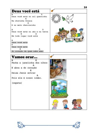 24
Deus você está
A D
Deus você está no sol quentinho
E
Na chuvinha fresca
A
E no mato cheirosinho
A D
Deus você está no céu e na terra
E A
Em todo lugar você está
A
Deus você está
D
Deus você está
E A
No coração de quem sabe amar
Vamos orar...
A E
Fecha a janelinha dos olhos
A
E abra a do coração
E
Deixa Jesus entrar
A
Pois ele é nosso irmão.
(repete)
 