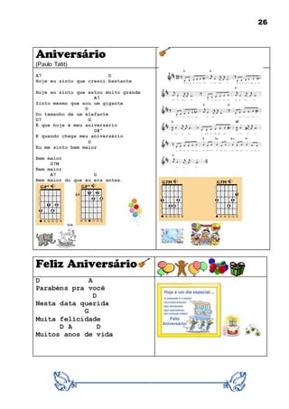 26
Aniversário
(Paulo Tatit)
A7 D
Hoje eu sinto que cresci bastante
Hoje eu sinto que estou muito grande
A7
Sinto mesmo que sou um gigante
D
Do tamanho de um elefante
D7 G
É que hoje é meu aniversário
G#°
E quando chega meu aniversário
D
Eu me sinto bem maior
Bem maior
G7M
Bem maior
A7 D
Bem maior do que eu era antes.
ou
Feliz Aniversário
D A
Parabéns pra você
D
Nesta data querida
G
Muita felicidade
D A D
Muitos anos de vida
 