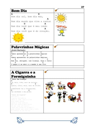27
Bom Dia
A E
Bom dia sol, bom dia mar,
A
Bom dia mundo que vive a cantar
D A
Bom dia você que é meu irmão
E A
Bom dia você que é do coração.
Palavrinhas Mágicas
(André Machado)
D G A D
Vamos apresentar as palavrinhas mágicas
D G A D
Vamos apresentar as palavrinhas mágicas:
A D
Bom dia, obrigado, com licença, faça o favor
A D
O papai é um amor e a mamãe é uma flor
A Cigarra e a
Formiguinha
"Canto das Formiga"
A
Um, dois, três, saco de farinha.
E A
Quatro, cinco, seis, saco de feijão.
Trabalhando vai a formiguinha.
E A
Vai enchendo o seu porão.
"Canto da Cigarra"
Sou feliz
Cigarra cantadeira
Canto a vida, canto a luz
Pois quem cantar
Canta a vida inteira
Faz dos sonhos mais azuis
De que vale um tesouro
Junto às flores do arrebol?
Quem quiser que junte todo o ouro
Eu prefiro a luz do sol
 