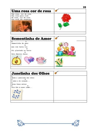 28
Uma rosa cor de rosa
Uma rosa, cor de rosa
Uma rosa para você
Um rosa, cor de rosa
Pra você não esquecer
Sementinha de Amor
A D
Sementinha de amor
A
Que com tanta luz
E
Foi plantada na terra
A
Pelo Mestre Jesus.
Janelinha dos Olhos
A
Fecha a janelinha dos olhos
E A
E abre a do coração...
A
Deixa Jesus entrar
E A
Pois Ele é nosso irmão...
 