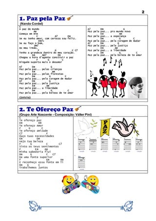 2
1. Paz pela Paz
(Nando Cordel)
C
A paz do mundo
Am
Começa em mim
C A7 Dm
Se eu tenho amor, com certeza sou feliz.
Dm7+
Se eu faço o bem,
Dm7
Ao meu irmão,
F G C C7
Tenho a grandeza dentro do meu coração.
Am Am7 Em
Chegou a hora d'agente construir a paz
F G C
Ninguém suporta mais o desamor
A7 Dm G
Paz pela paz... pelas crianças
Em Am
Paz pela paz... pelas florestas
Dm G C
Paz pela paz... pela coragem de mudar
A7 Dm G
Paz pela paz... pela justiça
Em Am
Paz pela paz... a liberdade
Dm G C
Paz pela paz... pela beleza de te amar
(Início)
A7 Dm G
Paz pela paz... pro mundo novo
Em Am
Paz pela paz... a esperança
Dm G C
Paz pela paz... pela coragem de mudar
A7 Dm G
Paz pela paz... pela justiça
Em Am
Paz pela paz... a liberdade
Dm G C
Paz pela paz... pela beleza de te amar
2. Te Ofereço Paz
(Grupo Arte Nascente - Composição: Válter Pini)
C F
Te ofereço paz
Em Dm
Te ofereço Amor
F G C
Te ofereço amizade
C7 F
Ouço tuas necessidades
Em Dm
Vejo tua beleza
F G C C7
Sinto os teus sentimentos
F Em Am
Minha sabedoria flui
Dm G C C7
De uma fonte superior
F Em Am
E reconheço essa fonte em Ti
Dm G C
Trabalhemos juntos
 
