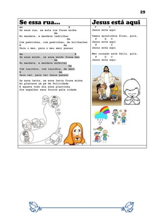 29
Se essa rua... Jesus está aqui
Am E
Se essa rua, se esta rua fosse minha
Am
Eu mandava, e mandava ladrilhar
Dm
Com pedrinhas, com pedrinhas, de brilhantes
E Am
Para o meu, para o meu amor passar
Am E
Se esse mundo, se esse mundo fosse meu
Am
Eu mandava, e mandava enfeitar
Dm
Com laçinhos, com laçinhos, de amor
E Am
Para ver, para ver Jesus passar
Se essa terra, se essa terra fosse minha
Eu plantava um pé de felicidade
E aguava todo dia essa plantinha
Pra espalhar seus frutos pela cidade
F C
Jesus está aqui
Vamos quietinhos ficar, pois,
F G C
Jesus está aqui
F C
Jesus está aqui
Meu coração está feliz, pois,
F G C
Jesus está aqui
 