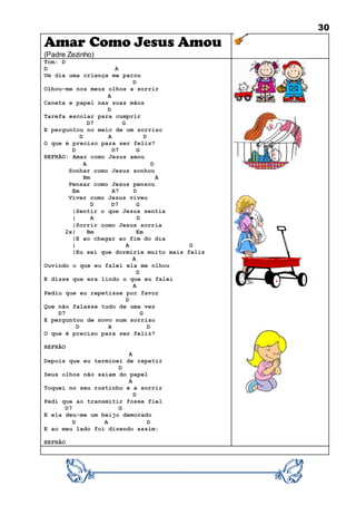 30
Amar Como Jesus Amou
(Padre Zezinho)
Tom: D
D A
Um dia uma criança me parou
D
Olhou-me nos meus olhos a sorrir
A
Caneta e papel nas suas mãos
D
Tarefa escolar para cumprir
D7 G
E perguntou no meio de um sorriso
D A D
O que é preciso para ser feliz?
D D7 G
REFRÃO: Amar como Jesus amou
A D
Sonhar como Jesus sonhou
Bm A
Pensar como Jesus pensou
Em A7 D
Viver como Jesus viveu
D D7 G
|Sentir o que Jesus sentia
| A D
|Sorrir como Jesus sorria
2x| Bm Em
|E ao chegar ao fim do dia
| A D
|Eu sei que dormiria muito mais feliz
A
Ouvindo o que eu falei ela me olhou
D
E disse que era lindo o que eu falei
A
Pediu que eu repetisse por favor
D
Que não falasse tudo de uma vez
D7 G
E perguntou de novo num sorriso
D A D
O que é preciso para ser feliz?
REFRÃO
A
Depois que eu terminei de repetir
D
Seus olhos não saíam do papel
A
Toquei no seu rostinho e a sorrir
D
Pedi que ao transmitir fosse fiel
D7 G
E ela deu-me um beijo demorado
D A D
E ao meu lado foi dizendo assim:
REFRÃO
 