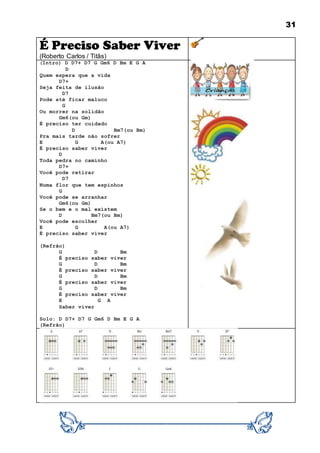 31
É Preciso Saber Viver
(Roberto Carlos / Titãs)
(Intro) D D7+ D7 G Gm6 D Bm E G A
D
Quem espera que a vida
D7+
Seja feita de ilusão
D7
Pode até ficar maluco
G
Ou morrer na solidão
Gm6(ou Gm)
É preciso ter cuidado
D Bm7(ou Bm)
Pra mais tarde não sofrer
E G A(ou A7)
É preciso saber viver
D
Toda pedra no caminho
D7+
Você pode retirar
D7
Numa flor que tem espinhos
G
Você pode se arranhar
Gm6(ou Gm)
Se o bem e o mal existem
D Bm7(ou Bm)
Você pode escolher
E G A(ou A7)
É preciso saber viver
(Refrão)
G D Bm
É preciso saber viver
G D Bm
É preciso saber viver
G D Bm
É preciso saber viver
G D Bm
É preciso saber viver
E G A
Saber viver
Solo: D D7+ D7 G Gm6 D Bm E G A
(Refrão)
 