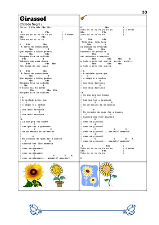 33
Girassol
(Cidade Negra)
Intro: E F#m G#m F#m (2x)
E F#m |
Tchu ru ru ru ru ru ru ru | 2 vezes
G#m F#m |
Tchu ru ru ru ru ru |
E F#m G#m
A favor da comunidade
F#m E
Que espera o bloco passar
F#m G#m
Ninguém fica na solidão
F#m E
Embarca com suas dores
F#m G#m F#m
Prá longe do seu lugar
E F#m G#m
A favor da comunidade
F#m E
Que espera o bloco passar
F#m G#m
Ninguém fica na solidão
F#m E
O Bloco vai te levar
F#m G#m F#m
Ninguém fica na solidão
| A
| A verdade prova que
| C
| o tempo é o senhor
| G
| dos dois destinos
| D
| dos dois destinos
|
|A
| já que prá ser homem
| C
| tem que ter a grandeza
| G D
| de um menino de um menino
|
| A
| No coração de quem faz a guerra
| C G
| nascerá uma flor amarela
| D
| como um girassol
| A
| como um girassol
| C G D A
| como um girassol... amarelo! amarelo!
E F#m |
Tchu ru ru ru ru ru ru ru | 2 vezes
G#m F#m |
Tchu ru ru ru ru ru |
E F#m G#m
Todo dia, toda hora
F#m E
na batida da evolução
F#m G#m
harmonia do passista
F#m E
vai encantar a avenida
F#m G#m F#m E
e todo o povo vai sorrir, sorrir, sorrir.
F#m G#m F#m
e todo o povo vai sorrir.
| A
| A verdade prova que
| C
| o tempo é o senhor
| G
| dos dois destinos
| D
| dos dois destinos
|A
| Já que prá ser homem
| C
| tem que ter a grandeza
| G D
| de um menino de um menino
|
| A
| No coração de quem faz a guerra
| C G
| nascerá uma flor amarela
| D
| como um girassol
| A
| como um girassol
| C G D
| como um girassol... amarelo! amarelo!
| A
| como um girassol
| C G D A
| como um girassol... amarelo! amarelo!
E F#m |
Tchu ru ru ru ru ru ru ru | 4 vezes
G#m F#m |
Tchu ru ru ru ru ru |
E
 
