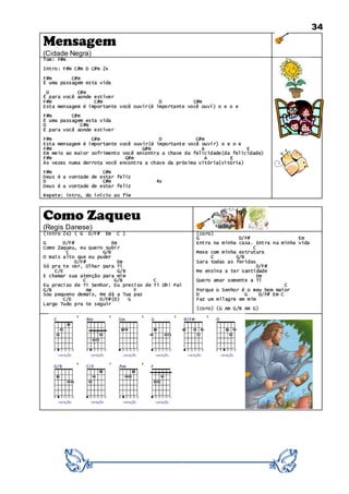 34
Mensagem
(Cidade Negra)
Tom: F#m
Intro: F#m C#m D C#m 2x
F#m C#m
É uma passagem esta vida
D C#m
É para você aonde estiver
F#m C#m D C#m
Esta mensagem é importante você ouvir(é importante você ouvi) o e o e
F#m C#m
É uma passagem esta vida
D C#m
É para você aonde estiver
F#m C#m D C#m
Esta mensagem é importante você ouvir(é importante você ouvir) o e o e
F#m G#m A E
Em meio ao maior sofrimento você encontra a chave da felicidade(da felicidade)
F#m G#m A E
Às vezes numa derrota você encontra a chave da próxima vitória(vitória)
F#m C#m
Deus é a vontade de estar feliz
D C#m 4x
Deus é a vontade de estar feliz
Repete: intro, do início ao fim
Como Zaqueu
(Regis Danese)
(intro 2x) ( G D/F# Em C )
G D/F# Em
Como Zaqueu, eu quero subir
C G/B
O mais alto que eu puder
D/F# Em
Só pra te ver, Olhar para Ti
C/E G/B
E chamar sua atenção para mim
C G/B C
Eu preciso de Ti Senhor, Eu preciso de Ti Oh! Pai
G/B Am F
Sou pequeno demais, Me dá a Tua paz
C/E D/F#(D) G
Largo Tudo pra te seguir
(coro)
G D/F# Em
Entra na minha casa. Entra na minha vida
C
Mexe com minha estrutura
C G/B
Sara todas as feridas
D/F#
Me ensina a ter santidade
Em
Quero amar somente a Ti
C
Porque o Senhor é o meu bem maior
D G D/F# Em C
Faz um milagre em mim
(coro) (G Am G/B Am G)
 