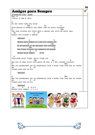 36
Amigos para Sempre
(Friends for Life) - Jayne
Tom: E
(Intro: E F#m E (Bis)
E
Eu não tenho nada pra dizer
F#m Am E
Você parece no momento até saber como eu estou sofrendo
E F#m
Vem veja através dos olhos meus a emoção que sinto em estar aqui
Am E E7
Seguir seu coração e amando
(Refrão)
A B
Amigos para sempre é o que nós iremos ser
E C#m
Na primavera ou em qualquer das estações
F#m B
Nas horas tristes nos momentos de prazer
A E
Amigos para sempre (2 X)
E
Você pode estar longe, muito longe sim
F#m Am E
Mas por te amar sinto você perto de mim, e o meu coração contente
E F#m
Não nos perderemos não te esquecerei você é minha vida tudo que eu sonhei
Am E E7
Ligues para mim um dia
(Refrão)
E F#m
Não nos perderemos não te esquecerei você é minha vida tudo que eu sonhei
Am E E7
Ligues para mim um dia
(Refrão)
(B) A E A B E
Amigos para sempre, o o o o
 