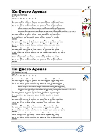 37
Eu Quero Apenas
(Roberto Carlos)
Tom: A
Intro: A Bm E7 A Bm E7 A
A Bm E7 A Bm E7 A
Eu quero apenas olhar os campos, eu quero apenas cantar meu canto
Bm E7 A Bm E7 A
Eu só não quero cantar sozinho, eu quero um coro de passarinhos
D A Bm E7 A
Quero levar o meu canto amigo a qualquer amigo que precisar
D A Bm E7 A
Eu quero ter um milhão de amigos e bem mais forte poder cantar ( 2 X )
Bm E7 A Bm E7 A
Eu quero apenas um vento forte, levar meu barco no rumo norte
Bm E7 A Bm E7 A
E no caminho o que eu pescar quero dividir quando lá chegar
REFRÃO
Bm E7 A Bm E7 A
Eu quero crer na paz do futuro, eu quero ter um quintal sem muro
Bm E7 A Bm E7 A
Quero meu filho pisando firme, cantando alto, sorrindo livre
REFRÃO
Bm E7 A Bm E7 A
Eu quero amor decidindo a vida, sentir a força da mão amiga
Bm E7 A Bm E7 A
O meu irmão com sorriso aberto, se ele chorar quero estar por perto
REFRÃO
Bm E7 A Bm E7 A
Venha comigo olhar os campos, cante comigo também meu canto
Bm E7 A Bm E7 A
Eu só não quero cantar sozinho, eu quero um coro de passarinhos
REFRÃO
Eu Quero Apenas
(Roberto Carlos)
Tom: G
Intro: G Am D7 G Am D7 G
G Am D7 G Am D7 G
Eu quero apenas olhar os campos, eu quero apenas cantar meu canto
Am D7 G Am D7 G
Eu só não quero cantar sozinho, eu quero um coro de passarinhos
C G Am D7 G
Quero levar o meu canto amigo a qualquer amigo que precisar
C G Am D7 G
Eu quero ter um milhão de amigos e bem mais forte poder cantar ( 2 X )
Am D7 G Am D7 G
Eu quero apenas um vento forte, levar meu barco no rumo norte
Am D7 G Am D7 G
E no caminho o que eu pescar quero dividir quando lá chegar
REFRÃO
Am D7 G Am D7 G
Eu quero crer na paz do futuro, eu quero ter um quintal sem muro
Am D7 G Am D7 G
Quero meu filho pisando firme, cantando alto, sorrindo livre
REFRÃO
Am D7 G Am D7 G
Eu quero amor decidindo a vida, sentir a força da mão amiga
Am D7 G Am D7 G
O meu irmão com sorriso aberto, se ele chorar quero estar por perto
REFRÃO
Am D7 G Am D7 G
Venha comigo olhar os campos, cante comigo também meu canto
Am D7 G Am D7 G
Eu só não quero cantar sozinho, eu quero um coro de passarinhos
REFRÃO
 