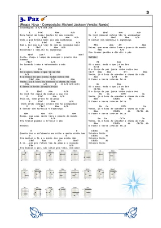 3
3. Paz
(Roupa Nova - Composição: Michael Jackson Versão: Nando)
Introdução: E A/E B/E A/E
E F#m7 Abm A/B
Deve haver um lugar dentro do seu coração
E F#m7 Abm A/B
Onde a paz brilhe mais que uma lembrança
E F#m7 Abm A/B
Sem a luz que ela traz já nem se consegue mais
E F#m7 Abm A/B
Encontrar o caminho da esperança
F#m7 Abm7 A7+ Abm7
Sinta, chega o tempo de enxugar o pranto dos
homens
F#m7 A/B
Se fazendo irmão e estendendo a mão
E F#m
Só o amor, muda o que já se fez
A/B E
E a força da paz junta todos outra vez
C#m7 Abm A7+ Abm
Venha, já é hora de acender a chama da vida
F#m A/B E (E A/E B/E A/E)
E fazer a terra inteira feliz
E F#m7 Abm A/B
Se você for capaz de soltar a sua voz
E F#m7 Abm A/B
Pelo ar, como prece de criança
E F#m7 Abm A/B
Deve então começar outros vão te acompanhar
E F#m7 Abm A/B
E cantar com harmonia e esperança
F#m Abm A7+ Abm
Deixe, que esse canto lave o pranto do mundo
F#m A/B
Pra trazer perdão e dividir o pão
Refrão:
D E
Quanta dor e sofrimento em volta a gente ainda tem
D E
Pra manter a fé e o sonho dos que ainda vêm
C#m7 Abm A7+ Abm7
A li...ção pro futuro vem da alma e o coração
F#m A/B
Pra buscar a paz, não olhar pra trás, com amor
E F#m7 Abm A/B
Se você começar outros vão te acompanhar
E F#m7 Abm A/B
E cantar com harmonia e esperança
F#m Abm A7+ Abm
Deixe, que esse canto lave o pranto do mundo
F#m A/B
Pra trazer perdão e dividir o pão
Refrão:
F# Abm
Só o amor, muda o que já se fez
B/C# F#
E a força da paz junta todos outra vez
C#/F Ebm Bbm B7+ Bbm
Venha, já é hora de acender a chama da vida
Abm B/C# F#
E fazer a terra inteira feliz
Ab Bbm
Só o amor, muda o que já se fez
C#/Eb Ab
E a força da paz junta todos outra vez
Fm Cm C#7+ Cm
Venha, já é hora de acender a chama da vida
Bbm C#/Eb Ab
E fazer a terra inteira feliz
Fm Cm C#7+ Cm
Venha, já é hora de acender a chama da vida
Bbm C#/Eb Ab C#/Eb Ab
E fazer a terra inteira feliz
Fm Cm C#7+ Cm
Venha, já é hora de acender a chama da vida
Bbm C#/Eb Ab C#/Eb Ab
E fazer a terra inteira feliz
C#/Eb Ab
Inteira feliz
C#/Eb Ab
Inteira feliz
C#/Eb Ab
Inteira feliz
 