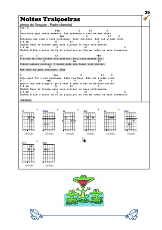 39
Noites Traiçoeiras
(Anjos de Resgate - Padre Marcelo)
Tom: D
D F#m G A7 D
Deus esta aqui neste momento. Sua presença e real em meu viver.
D F#m G A7 D
Entregue sua vida e seus problemas. Fale com Deus. Ele vai ajudar você.
D A Bm G A7 D
Ohohoh Deus te trouxe aqui para aliviar os seus sofrimentos.
D A Bm G A7 D
Ohohoh É Ele o autor da fé do princípio ao fim em todos os seus tormentos.
D7 G A7 F#m
E ainda se vier noites traiçoeiras. Se a cruz pesada for.
G Em A7
Cristo estará contigo. O mundo pode até fazer você chorar.
D
Mas Deus te quer sorrindo. (2x)
D F#m G A7 D
Seja qual for o seu problema. Fale com Deus. Ele vai ajudar você.
D F#m G A7 D
Após a dor vem alegria, pois Deus é amor e não te deixara sofrer.
D A Bm G A7 D
Ohohoh Deus te trouxe aqui para aliviar os seus sofrimentos.
D A Bm G A7 D
Ohohoh É Ele o autor da fé do princípio ao fim em todos os seus tormentos.
(Refrão)
 