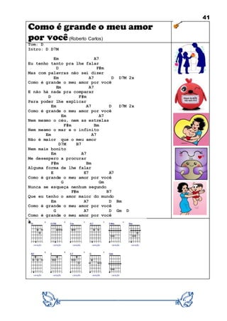 41
Como é grande o meu amor
por você(Roberto Carlos)
Tom: D
Intro: D D7M
Em A7
Eu tenho tanto pra lhe falar
D F#m
Mas com palavras não sei dizer
Em A7 D D7M 2x
Como é grande o meu amor por você
Em A7
E não há nada pra comparar
D F#m
Para poder lhe explicar
Em A7 D D7M 2x
Como é grande o meu amor por você
Em A7
Nem mesmo o céu, nem as estrelas
F#m Bm
Nem mesmo o mar e o infinito
Em A7
Não é maior que o meu amor
D7M B7
Nem mais bonito
Em A7
Me desespero a procurar
F#m Bm
Alguma forma de lhe falar
E E7 A7
Como é grande o meu amor por você
G Gm
Nunca se esqueça nenhum segundo
F#m B7
Que eu tenho o amor maior do mundo
Em A7 D Bm
Como é grande o meu amor por você
G A7 D Gm D
Como é grande o meu amor por você
 