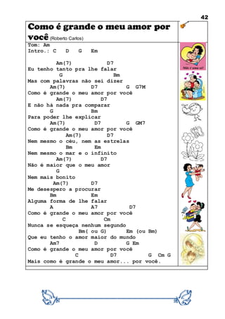 42
Como é grande o meu amor por
você (Roberto Carlos)
Tom: Am
Intro.: C D G Em
Am(7) D7
Eu tenho tanto pra lhe falar
G Bm
Mas com palavras não sei dizer
Am(7) D7 G G7M
Como é grande o meu amor por você
Am(7) D7
E não há nada pra comparar
G Bm
Para poder lhe explicar
Am(7) D7 G GM7
Como é grande o meu amor por você
Am(7) D7
Nem mesmo o céu, nem as estrelas
Bm Em
Nem mesmo o mar e o infinito
Am(7) D7
Não é maior que o meu amor
G
Nem mais bonito
Am(7) D7
Me desespero a procurar
Bm Em
Alguma forma de lhe falar
A A7 D7
Como é grande o meu amor por você
C Cm
Nunca se esqueça nenhum segundo
Bm( ou G) Em (ou Bm)
Que eu tenho o amor maior do mundo
Am7 D G Em
Como é grande o meu amor por você
C D7 G Cm G
Mais como é grande o meu amor... por você.
 