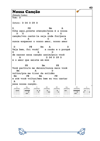 43
Nossa Canção
(Roberto Carlos)
Tom: D
Intro: D D4 D D9 D
D F# Bm A
Olha aqui,preste atenção/essa é a nossa
D G A G
canção/vou cantá-la seja onde for/para
A G A
nunca esquecer o nosso amor, nosso amor
D F# Bm A D
Veja bem, foi você/ a razão e o porquê
G A G
de nascer essa canção assim/pois você
A D D4 D D9 D
é o amor que existe em mim
F# Bm F#
Você partiu/e me deixou/nunca mais você
Bm A D
voltou/pra me tirar da solidão
Em F# Em F#
e até você voltar/meu bem eu vou cantar
A D
essa nossa canção.
 