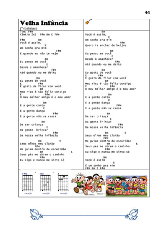 44
Velha Infância
(Tribalistas)
Tom: F#m
(intro 2x) F#m Bm E F#m
F#m Bm
Você é assim,
E
Um sonho pra mim
F#m
E quando eu não te vejo
Bm
Eu penso em você
E
Desde o amanhecer
F#m
Até quando eu me deito
Bm
Eu gosto de você
E F#m
E gosto de ficar com você
Bm
Meu riso é tão feliz contigo
E F#m
O meu melhor amigo é o meu amor
Bm
E a gente canta
E
E a gente dança
F#m
E a gente não se cansa
Bm
De ser criança
E
Da gente brincar
F#m
Da nossa velha infância
Bm E
Seus olhos meu clarão
F#m
Me guiam dentro da escuridão
Bm E
Seus pés me abrem o caminho
F#m
Eu sigo e nunca me sinto só
Bm
Você é assim,
E
Um sonho pra mim
F#m
Quero te encher de beijos
Bm
Eu penso em você
E
Desde o amanhecer
F#m
Até quando eu me deito
Bm
Eu gosto de você
E F#m
E gosto de ficar com você
Bm
Meu riso é tão feliz contigo
E F#m
O meu melhor amigo é o meu amor
Bm
E a gente canta
E
E a gente dança
F#m
E a gente não se cansa
Bm
De ser criança
E
Da gente brincar
F#m
Da nossa velha infância
Bm E
Seus olhos meu clarão
F#m
Me guiam dentro da escuridão
Bm E
Seus pés me abrem o caminho
F#m
Eu sigo e nunca me sinto só
Bm
Você é assim
E
É um sonho pra mim
F#m Bm E F#m
 