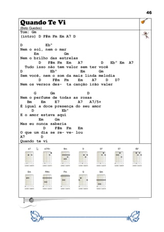 46
Quando Te Vi
(Beto Guedes)
Tom: Gm
(intro) D F#m Fm Em A7 D
D Ebº
Nem o sol, nem o mar
Em Gm
Nem o brilho das estrelas
D F#m Fm Em A7 D Ebº Em A7
Tudo isso não tem valor sem ter você
D Ebº Em Gm
Sem você, nem o som da mais linda melodia
D F#m Fm Em A7 D D7
Nem os versos des- ta canção irão valer
G Gm D
Nem o perfume de todas as rosas
Bm Em E7 A7 A7/5+
É igual a doce presença do seu amor
D Ebº
E o amor estava aqui
Em Gm
Mas eu nunca saberia
D F#m Fm Em
O que um dia se re- ve- lou
A7 D
Quando te ví
 