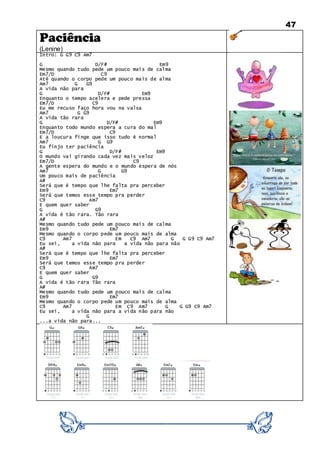47
Paciência
(Lenine)
Intro: G G9 C9 Am7
G D/F# Em9
Mesmo quando tudo pede um pouco mais de calma
Em7/D C9
Até quando o corpo pede um pouco mais de alma
Am7 G G9
A vida não para
G D/F# Em9
Enquanto o tempo acelera e pede pressa
Em7/D C9
Eu me recuso faço hora vou na valsa
Am7 G G9
A vida tão rara
G D/F# Em9
Enquanto todo mundo espera a cura do mal
Em7/D C9
E a loucura finge que isso tudo é normal
Am7 G G9
Eu finjo ter paciência
G D/F# Em9
O mundo vai girando cada vez mais veloz
Em7/D C9
A gente espera do mundo e o mundo espera de nós
Am7 G G9
Um pouco mais de paciência
A#
Será que é tempo que lhe falta pra perceber
Em9 Em7
Será que temos esse tempo pra perder
C9 Am7
E quem quer saber
G G9
A vida é tão rara. Tão rara
A#
Mesmo quando tudo pede um pouco mais de calma
Em9 Em7
Mesmo quando o corpo pede um pouco mais de alma
C9 Am7 Em C9 Am7 G G G9 C9 Am7
Eu sei, a vida não para a vida não para não
A#
Será que é tempo que lhe falta pra perceber
Em9 Em7
Será que temos esse tempo pra perder
C9 Am7
E quem quer saber
G G9
A vida é tão rara Tão rara
A#
Mesmo quando tudo pede um pouco mais de calma
Em9 Em7
Mesmo quando o corpo pede um pouco mais de alma
C9 Am7 Em C9 Am7 G G G9 C9 Am7
Eu sei, a vida não para a vida não para não
G
...a vida não para...
 