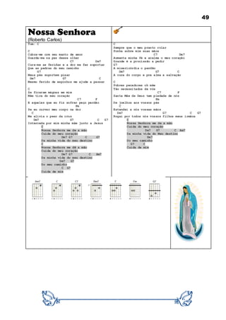 49
Nossa Senhora
(Roberto Carlos)
Tom: C
C
Cubra-me com seu manto de amor
Guarda-me na paz desse olhar
C7 Dm7
Cura-me as feridas e a dor me faz suportar
Que as pedras do meu caminho
G7
Meus pés suportem pisar
Dm7 G7 C
Mesmo ferido de espinhos me ajude a passar
C
Se ficaram mágoas em mim
Mãe tira do meu coração
C7 F
E aqueles que eu fiz sofrer peço perdão
Fm
Se eu curvar meu corpo na dor
C
Me alivia o peso da cruz
Dm7 G7 C G7
Interceda por mim minha mãe junto a Jesus
C
Nossa Senhora me de a mão
Cuida do meu coração
Dm7 G7 C G7
Da minha vida do meu destino
C
Nossa Senhora me dê a mão
Cuida do meu coração
Dm7 G7 C Am7
Da minha vida do meu destino
Dm7 G7
Do meu caminho
C G7
Cuida de mim
C
Sempre que o meu pranto rolar
Ponha sobre mim suas mãos
C7 Dm7
Aumenta minha fé e acalma o meu coração
Grande é a procissão a pedir
G7
A misericórdia o perdão
Dm7 G7 C
A cura do corpo e pra alma a salvação
C
Pobres pecadores oh mãe
Tão necessitados de vós
C7 F
Santa Mãe de Deus tem piedade de nós
Fm
De joelhos aos vossos pés
C
Estendei a nós vossas mãos
Dm7 G7 C G7
Rogai por todos nós vossos filhos meus irmãos
C
Nossa Senhora me de a mão
Cuida do meu coração
Dm7 G7 C Am7
Da minha vida do Meu destino
Dm7
Do meu caminho
G7 C
Cuida de mim
 