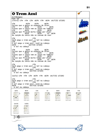 51
O Trem Azul
(Lô Borges)
Tom: Gm
(intro) C7M F7M C7M Ab7M F7M Ab7M G4/7(9) G7(b9)
C7M Ab7M Eb7M Bb7M
Coisas que a gente se esquece de dizer
C7M Ab7M Eb7M Db7M
Frases que o vento vem as vezes me lembrar
C7M Ab7M Eb7M Bb7M
Coisas que ficaram muito tempo por dizer
C7M Ab7M Eb7M D7 Db7M
Na canção do vento não se cansam de voar
C7M F7M
Você pega o trem azul, o Sol na cabeça
C7M F7M
O Sol pega o trem azul, você na cabeça
Ab7M G4/7(9) G7(b9)
O Sol na cabeça
C7M Ab7M Eb7M Bb7M
Coisas que a gente se esquece de dizer
C7M Ab7M Eb7M Db7M
Frases que o vento vem as vezes me lembrar
C7M Ab7M Eb7M Bb7M
Coisas que ficaram muito tempo por dizer
C7M Ab7M Eb7M D7 Db7M
Na canção do vento não se cansam de voar
C7M F7M
Você pega o trem azul, o Sol na cabeça
C7M F7M
O Sol pega o trem azul, você na cabeça
Ab7M G4/7(9) G7(b9)
O Sol na cabeça
(solo) C7M F7M C7M Ab7M F7M Ab7M G4/7(9) G7(b9)
C7M F7M
Você pega o trem azul, o Sol na cabeça
C7M F7M
O Sol pega o trem azul, você na cabeça
Ab7M G4/7(9) G7(b9)
O Sol na cabeça
 