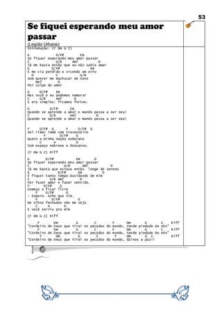 53
Se fiquei esperando meu amor
passar
(Legião Urbana)
Introdução: (F Dm G C)
G D/F# Em
Se fiquei esperando meu amor passar
C G/B Am7 D
Já me basta então que eu não sabia amar
G D/F# Em
E me via perdido e vivendo em erro
D C G/B
Sem querer me machucar de novo
Am7 D
Por culpa do amor
G D/F# Em
Mas você e eu podemos namorar
C G/B Am7 D
E era simples: ficamos fortes.
G D/F# Em
Quando se aprende a amar o mundo passa a ser seu!
C G/B Am7 D
Quando se aprende a amar o mundo passa a ser seu!
F D/F# G F D/F# G
Sei rimar romã com travesseiro
F D/F# G
Quero a minha nação soberana
C A D
Com espaço nobreza e descanso.
(F Dm G C) Riff
G D/F# Em D
Se fiquei esperando meu amor passar
C G/B Am7 D
Já me basta que estava então longe de sereno
G D/F# Em D
E fiquei tanto tempo duvidando de mim
C G/B Am7 D
Por fazer amor e fazer sentido.
F D/F# G
Começo a ficar livre
F D/F# G
- Espero. Acho que sim.
F D/F# G
De olhos fechados não me vejo
C A D
E você sorriu pra mim
(F Dm G C) Riff
F Dm G C F Dm G C Riff
"Cordeiro de Deus que tirai os pecados do mundo, tende piedade de nós"
F Dm G C F Dm G C Riff
"Cordeiro de Deus que tirai os pecados do mundo, tende piedade de nós"
F Dm G C F Dm G C Riff
"Cordeiro de Deus que tirai os pecados do mundo, dainos a paz!!
 