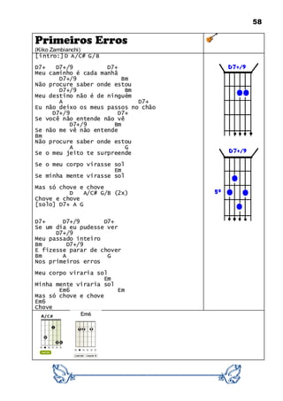 58
Primeiros Erros
(Kiko Zambianchi)
[intro:] D A/C# G/B
D7+ D7+/9 D7+
Meu caminho é cada manhã
D7+/9 Bm
Não procure saber onde estou
D7+/9 Bm
Meu destino não é de ninguém
A D7+
Eu não deixo os meus passos no chão
D7+/9 D7+
Se você não entende não vê
D7+/9 Bm
Se não me vê não entende
Bm
Não procure saber onde estou
A G
Se o meu jeito te surpreende
Se o meu corpo virasse sol
Em
Se minha mente virasse sol
Mas só chove e chove
D A/C# G/B (2x)
Chove e chove
[solo] D7+ A G
D7+ D7+/9 D7+
Se um dia eu pudesse ver
D7+/9
Meu passado inteiro
Bm D7+/9
E fizesse parar de chover
Bm A G
Nos primeiros erros
Meu corpo viraria sol
Em
Minha mente viraria sol
Em6 Em
Mas só chove e chove
Em6
Chove
 