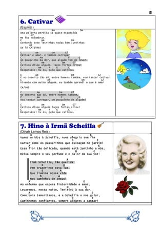 5
6. Cativar
(Espirita)
C Am Dm
Uma palavra perdida já quase esquecida
G7
Me fez relembrar.
C Am Dm
Contendo sete letrinhas todas bem juntinhas
G7
Se lê CATIVAR!
C Am Dm G7
Cativar é amar, é também carregar
C Am F G
Um pouquinho da dor, que alguém tem de levar.
C Am Dm G7
Cativou disse alguém, laços fortes criou!
C Am F G C
Responsável tu és, pelo que cativou.
C Am Dm G7
E no deserto tão só, entre homens também, vou tentar cativar
C Am Dm G7
Vivendo com outro alguém, eu também aprendi o que é amar
(e/ou)
C Am Dm G7
No deserto tão só, entre homens também,
C Am F G
Vou tentar carregar, um pouquinho de alguém!
C Am Dm G7
Cativou disse alguém laços fortes criou!
C Am F G C
Responsável tu és, pelo que cativou.
7. Hino à Irmã Scheilla
(Dinah Lemos Reis)
A E
Vamos unidos à Scheilla, numa alegria sem fim
D E
Cantar como os passarinhos que esvoaçam no jardim!
A E
Essa flor tão delicada, quando está juntinho a nós,
D E
Deixa sempre o seu perfume e o calor da sua voz!
A
Irmã Scheilla, tão querida!
E A
Vem trazer-nos esta luz,
E A
Que ilumina nossa vida
D A
Nos caminhos de Jesus!
A E
Ao enfermo que espera fraternidade e amor,
D E
Levaremos, nesta noite, lenitivo à sua dor.
A E
Como bons Samaritanos, e a Scheilla a nos guiar,
D E
Caminhemos confiantes, sempre alegres a cantar!
 
