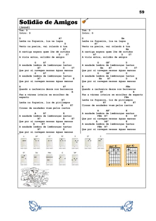 59
Solidão de Amigos
(Jessé)
Tom: D
Intro: D
D A7
Lenha na fogueira, lua na lagoa
D
Vento na poeira, vai rolando à toa
A7
A cantiga espera quem lhe dê ouvidos
D D7
A viola entoa, solidão de amigos
G A7 D
A saudade lembra de lembranças tantas
A7 D D7
Que por si navegam nessas águas mansas
G A7 D
A saudade lembra de lembranças tantas
A7 D E
Que por si navegam nessas águas mansas
E B7
Quando a cachoeira desce nos barrancos
E
Faz a várzea inteira se encolher de
espanto
B7
Lenha na fogueira, luz de pirilampos
E E7
Cinzas de saudades voam pelos cantos
A B7 E
A saudade lembra de lembranças santas
B7 E E7
Que por si navegam nessas águas mansas
A B7 E
A saudade lembra de lembranças tantas
B7 E
Que por si navegam nessas águas mansas
Tom: D
Intro: D
D Em
Lenha na fogueira, lua na lagoa
A7 D
Vento na poeira, vai rolando à toa
Em
A cantiga espera quem lhe dê ouvidos
A7 D D7
A viola entoa, solidão de amigos
G G#º D
A saudade lembra de lembranças tantas
Em A7 D D7
Que por si navegam nessas águas mansas
G G#º D
A saudade lembra de lembranças tantas
Em A7 D E
Que por si navegam nessas águas mansas
E F#m
Quando a cachoeira desce nos barrancos
B7 E
Faz a várzea inteira se encolher de espanto
F#m
Lenha na fogueira, luz de pirilampos
B7 E E7
Cinzas de saudades voam pelos cantos
A A#º E
A saudade lembra de lembranças santas
F#m B7 E E7
Que por si navegam nessas águas mansas
A A#º E
A saudade lembra de lembranças tantas
F#m B7 E
Que por si navegam nessas águas mansas
 