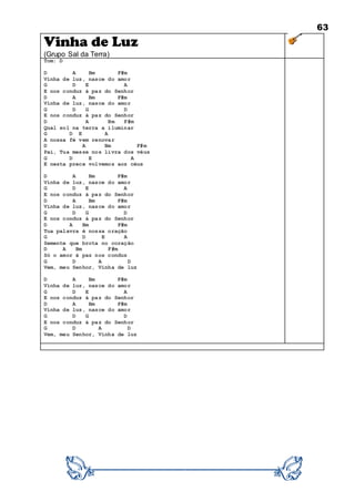 63
Vinha de Luz
(Grupo Sal da Terra)
Tom: D
D A Bm F#m
Vinha de luz, nasce do amor
G D E A
E nos conduz à paz do Senhor
D A Bm F#m
Vinha de luz, nasce do amor
G D G D
E nos conduz à paz do Senhor
D A Bm F#m
Qual sol na terra a iluminar
G D E A
A nossa fé vem renovar
D A Bm F#m
Pai, Tua messe nos livra dos véus
G D E A
E nesta prece volvemos aos céus
D A Bm F#m
Vinha de luz, nasce do amor
G D E A
E nos conduz à paz do Senhor
D A Bm F#m
Vinha de luz, nasce do amor
G D G D
E nos conduz à paz do Senhor
D A Bm F#m
Tua palavra é nossa oração
G D E A
Semente que brota no coração
D A Bm F#m
Só o amor à paz nos conduz
G D A D
Vem, meu Senhor, Vinha de luz
D A Bm F#m
Vinha de luz, nasce do amor
G D E A
E nos conduz à paz do Senhor
D A Bm F#m
Vinha de luz, nasce do amor
G D G D
E nos conduz à paz do Senhor
G D A D
Vem, meu Senhor, Vinha de luz
 
