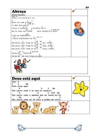 64
Abraça
(David Quinlan)
Tom: G
Intro: C D G D/F# Em C D G
G C D
Quero ser como criança
G D/F# Em
Te amar pelo que és
C D G
Voltar a inocência e acreditar em Ti
Am D G D/F# Em
Mas às vezes sou levado pela vontade de crescer
Am7
Torno-me independente
D C Am D
E deixo simplesmente de crer
C G/B Am D
Não posso viver longe do teu a - mor, Senhor.
C G/B Am D
Não posso viver longe do teu a - fago, Senhor.
C G/B Am D
Não posso viver longe do teu a - braço, Senhor.
Am D G D/F# Em
Abraça-me, abraça-me,
C D G
Abraça-me com seus braços de amor.
Deus está aqui
Tom: C
C G Am
Deus está aqui
F G C Am
Tão certo como o ar que eu respiro
F G C G/B Am
Tão certo como o amanhã que se levan-an-ta
Dm G C
Tão certo como eu te falo e podes me ouvir
 