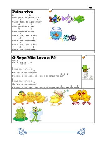 66
Peixe vivo
G D
Como pode um peixe vivo
A D
viver fora da água fria?
G D
Como poderei viver
G D
Como poderei viver
G D
Sem a tua, sem a tua
A D
sem a tua companhia?
G D
Sem a tua, sem a tua
A D
sem a tua companhia?
O Sapo Não Lava o Pé
Tom: G
(intro) G C D C (3x)
G C D
G
O sapo não lava o pé
D
Não lava porque não quer
G D G
Ele mora lá na lagoa, não lava o pé porque não quer
G
O sapo não lava o pé
D
Não lava porque não quer
G D G
Ele mora lá na lagoa, não lava o pé porque não quer, mas que chulé
 