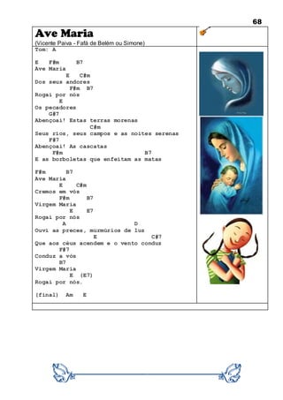 68
Ave Maria
(Vicente Paiva - Fafá de Belém ou Simone)
Tom: A
E F#m B7
Ave Maria
E C#m
Dos seus andores
F#m B7
Rogai por nós
E
Os pecadores
G#7
Abençoai! Estas terras morenas
C#m
Seus rios, seus campos e as noites serenas
F#7
Abençoai! As cascatas
F#m B7
E as borboletas que enfeitam as matas
F#m B7
Ave Maria
E C#m
Cremos em vós
F#m B7
Virgem Maria
E E7
Rogai por nós
A D
Ouvi as preces, murmúrios de luz
E C#7
Que aos céus acendem e o vento conduz
F#7
Conduz a vós
B7
Virgem Maria
E (E7)
Rogai por nós.
(final) Am E
 