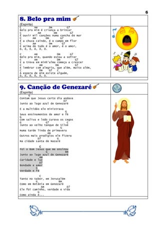6
8. Belo pra mim
(Espirita)
C Am Dm G7
Belo pra mim é criança a brincar
C Am Dm G7
É ouvir mil canções numa concha de mar
C Am Dm G7
É a chuva caindo, é o campo em flor
C Am Dm G7
E acima de tudo é o amor, é o amor,
ô, ô, ô, ô, ô, ô.
C Am Dm G7
Belo pra mim, quando estou a sofrer
C Am Dm G7
E a treva em minh’alma começa a crescer
C Am Dm G7
E lembrar com alegria, que além, muito além,
C Dm G7 C
À espera de mim existe alguém,
ô, ô, ô, ô, ô, ô.
9. Canção de Genezaré
(Espirita)
G
Contam que Jesus certo dia andava
D7
Junto ao lago azul de Genezaré
E a multidão ele ministrava
G
Seus ensinamentos de amor e fé
G
Com saliva e lodo curava os cegos
G G7 C
Junto ao velho tanque de Siloé
G
Numa tarde linda de primavera
Am
Outros mais prodígios ele fizera
D7 G
Na cidade santa de Nazaré
C
Foi o Bom Jesus que me ensinou
G Bm
Junto ao lago azul de Genezaré
Am
Caridade e luz
D7
Bondade e amor
G
Verdade e fé
C
Tanto no tabor, em Jerusalém
G Bm
Como em Betânia em Genezaré
Am D7
Ele foi caminho, verdade e vida
G
Como ainda é...
 