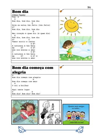 71
Bom dia
(Clésio Tapety)
Tom: G
G
Bom dia, bom dia, bom dia
D
Hoje eu estou tão feliz (tão feliz)
D7
Bom dia, bom dia, bom dia
G
Meu coração é quem diz (é quem diz)
G
Bom dia, bom dia, bom dia
G7 C
Vamos sorrir e cantar
G E7
A natureza é tão bela
Am D7 G G7
Que nos ensina a amar
C G E7
A natureza é tão bela
Am D7 G D7 G
Que nos ensina a amar
Bom dia começa com
alegria
G
Bom dia começa com alegria
D
Bom dia começa com amor
G
O sol a brilhar
Aqui neste lugar
D G
Bom dia! Bom dia! Bom dia!
 