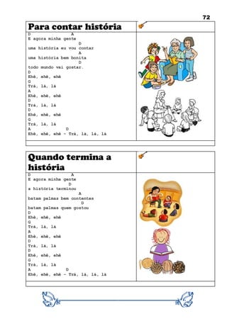 72
Para contar história
D A
E agora minha gente
D
uma história eu vou contar
A
uma história bem bonita
D
todo mundo vai gostar.
D
Ehê, ehê, ehê
G
Trá, lá, lá
A
Ehê, ehê, ehê
D
Trá, lá, lá
D
Ehê, ehê, ehê
G
Trá, lá, lá
A D
Ehê, ehê, ehê - Trá, lá, lá, lá
Quando termina a
história
D A
E agora minha gente
D
a história terminou
A
batam palmas bem contentes
D
batam palmas quem gostou
D
Ehê, ehê, ehê
G
Trá, lá, lá
A
Ehê, ehê, ehê
D
Trá, lá, lá
D
Ehê, ehê, ehê
G
Trá, lá, lá
A D
Ehê, ehê, ehê - Trá, lá, lá, lá
 