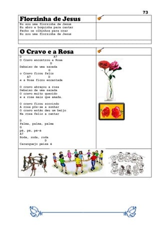 73
Florzinha de Jesus
Eu sou uma florzinha de Jesus
Eu abro a boquinha para cantar
Fecho os olhinhos para orar
Eu sou uma florzinha de Jesus
O Cravo e a Rosa
D A7
O Cravo encontrou a Rosa
D
Debaixo de uma sacada
G
o Cravo ficou feliz
A7 D
e a Rosa ficou encantada
O cravo abraçou a rosa
Debaixo de uma sacada
O cravo muito querido
e a rosa mais que amada.
O cravo ficou sorrindo
A rosa pôs-se a sonhar
O cravo então deu um beijo
Na rosa feliz a cantar
D
Palma, palma, palma
G
pé, pé, pé-é
A7
Roda, roda, roda
D
Caranguejo peixe é
 