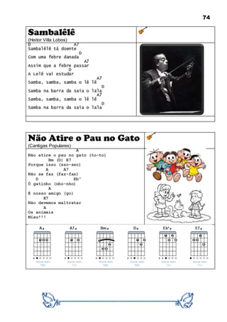 74
Sambalêlê
(Heitor Villa Lobos)
D A7
Sambalêlê tá doente
D
Com uma febre danada
A7
Assim que a febre passar
D
A Lelê vai estudar
A7
Samba, samba, samba o lê lê
D
Samba na barra da saia o lala
A7
Samba, samba, samba o lê lê
D
Samba na barra da saia o lala
Não Atire o Pau no Gato
(Cantigas Populares)
A
Não atire o pau no gato (to-to)
Bm (D) E7
Porque isso (sso-sso)
A A7
Não se faz (faz-faz)
D Ebº
Ô gatinho (nho-nho)
A
É nosso amigo (go)
E7
Não devemos maltratar
A
Os animais
Miau!!!
 
