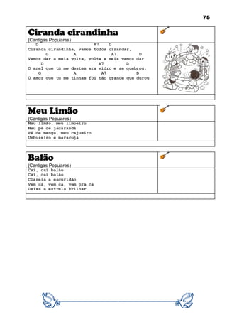 75
Ciranda cirandinha
(Cantigas Populares)
D A7 D
Ciranda cirandinha, vamos todos cirandar,
G A A7 D
Vamos dar a meia volta, volta e meia vamos dar
D A7 D
O anel que tú me destes era vidro e se quebrou,
G A A7 D
O amor que tu me tinhas foi tão grande que durou
Meu Limão
(Cantigas Populares)
Meu limão, meu limoeiro
Meu pé de jacarandá
Pé de manga, meu cajueiro
Umbuzeiro e maracujá
Balão
(Cantigas Populares)
Cai, cai balão
Cai, cai balão
Clareia a escuridão
Vem cá, vem cá, vem pra cá
Deixa a estrela brilhar
 