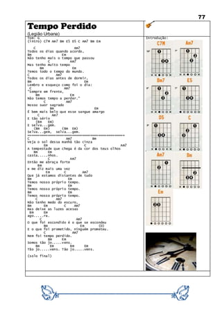 77
Tempo Perdido
(Legião Urbana)
Tom: G
(intro) C7M Am7 Bm E5 D5 C Am7 Bm Em
C Am7
Todos os dias quando acordo,
Bm Em
Não tenho mais o tempo que passou
C Am7
Mas tenho muito tempo
Bm Em
Temos todo o tempo do mundo.
C Am7
Todos os dias antes de dormir,
Bm Em
Lembro e esqueço como foi o dia:
C Am7
"Sempre em frente,
Bm Em
Não temos tempo a perder."
C Am7
Nosso suor sagrado
Bm Em
É bem mais belo que esse sangue amargo
C Am7
E tão sério
(Bm Em)
E selva...gem.
(Bm Em) (Bm Em)
Selva...gem, selva...gem.
================================================
C Am7 Bm
Veja o sol dessa manhã tão cinza
Em C Am7
A tempestade que chega é da cor dos teus olhos
Bm Em
casta.....nhos.
C Am7
Então me abraça forte
Bm
e me diz mais uma vez
Em C Am7
Que já estamos distantes de tudo
Bm Em
Temos nosso próprio tempo.
Bm Em
Temos nosso próprio tempo.
Bm Em
Temos nosso próprio tempo.
C Am7
Não tenho medo do escuro,
Bm Em C Am7
mas deixe as luzes acesas
Bm Em
ago.....ra.
C Am7
O que foi escondido é o que se escondeu
Bm Em (D)
E o que foi prometido, ninguém prometeu.
C Am7
Nem foi tempo perdido.
Bm Em
Somos tão jo.....vens.
Bm Em Bm Em
Tão jo.....vens. Tão jo.....vens.
(solo final)
Introdução:
 