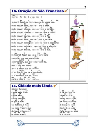 7
10. Oração de São Francisco
Tom: C
Intro: Am Dm E / Am Dm E
Am C Dm F Am
Senhor! fazei-me instrumento de vossa paz.
Dm F Am
Onde houver ódio, que eu leve o amor.
Dm F Am
Onde houver ofensa, que eu leve o perdão.
C G Am
Onde houver discórdia, que eu leve a união.
C Dm Em Am
Onde houver dúvida, que eu leve a fé.
Dm F Am
Onde houver erro, que eu leve a verdade.
Dm F Am
Onde houver desespero, que eu leve a esperança
C G Am
Onde houver tristeza, que eu leve a alegria.
C Dm Em Am
Onde houver trevas, que eu leve a luz.
Am C Em Dm
Ó Mestre! fazei que eu procure mais
E Am
consolar que ser consolado;
Dm(F) C G
compreender, que ser compreendido.
C Em(E) Am
Amar, que ser amado.
E Am
Pois é dando que se recebe,
Dm(F) C G
é perdoando que se é perdoado,
C Em Am
e é morrendo que se vive
Dm F Am E7 Am
para a vida e--ter--na!...
11. Cidade mais Linda
(Welson Barbosa)
Dm A7
Cidade mais linda
Dm C7
Cidade amor
F Gm
Cidade carinho
E7 A7
De paz e luz!
D7 Gm
Seu Patrono é Jesus
C7 F
Seu nome Fraternidade
Dm Gm
Abrigará crianças mil
Dm A7 Dm
Do nosso Brasil
Dm A7
E lá no Planalto
Dm C7
Crianças irão
F Gm
Viver bem felizes
E7 A7
Em lares cristãos
D7 Gm
O Evangelho será
C7 F
Revivido em ação
Dm Gm
Falarão nossos atos
Dm A7 Dm
E o coração!
 