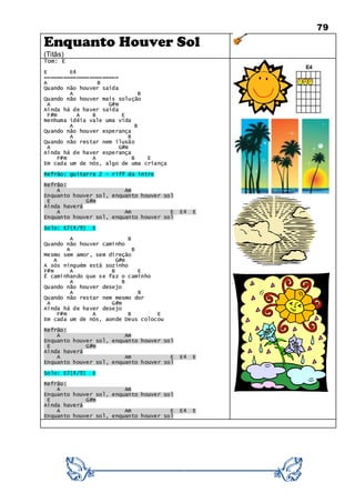 79
Enquanto Houver Sol
(Titãs)
Tom: E
E E4
=======================
A B
Quando não houver saída
A B
Quando não houver mais solução
A G#m
Ainda há de haver saída
F#m A B E
Nenhuma idéia vale uma vida
A B
Quando não houver esperança
A B
Quando não restar nem ilusão
A G#m
Ainda há de haver esperança
F#m A B E
Em cada um de nós, algo de uma criança
Refrão: guitarra 2 - riff da intro
Refrão:
A Am
Enquanto houver sol, enquanto houver sol
E G#m
Ainda haverá
A Am E E4 E
Enquanto houver sol, enquanto houver sol
Solo: E7(4/9) E
A B
Quando não houver caminho
A B
Mesmo sem amor, sem direção
A G#m
A sós ninguém está sozinho
F#m A B E
É caminhando que se faz o caminho
A B
Quando não houver desejo
A B
Quando não restar nem mesmo dor
A G#m
Ainda há de haver desejo
F#m A B E
Em cada um de nós, aonde Deus colocou
Refrão:
A Am
Enquanto houver sol, enquanto houver sol
E G#m
Ainda haverá
A Am E E4 E
Enquanto houver sol, enquanto houver sol
Solo: E7(4/9) E
Refrão:
A Am
Enquanto houver sol, enquanto houver sol
E G#m
Ainda haverá
A Am E E4 E
Enquanto houver sol, enquanto houver sol
 