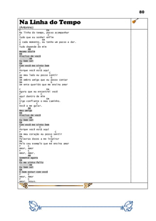 80
Na Linha do Tempo
(Antonino)
C Em
Na linha do tempo, posso acompanhar
F C
Tudo que eu sonhei enfim
C Em
A cada momento, eu tenho um passo a dar.
F C
Tudo depende de mim
Am
Mesmo assim
Em
Preciso de você
Am
Eu bem sei
Em
Com você me sinto bem
F C
Porque você está aqui
F C
Ao meu lado eu posso sentir
Dm G
Um ombro amigo que eu posso contar
Dm G
Um ente querido que me ensina amar
C Em
Agora que eu encontrei você
F C
Aqui dentro de mim
C Em
Sigo confiante o meu caminho.
F C
Você a me guiar.
Am
Meu amigo
Em
Preciso de você
Am
Eu bem sei
Em
Com você me sinto bem
F C
Porque você está aqui
F C
Em meu coração eu posso sentir
Dm G
Palavras doces a me inspirar
Dm G
Pelo seu exemplo que me ensina amar
F C
Amor, Amor
F C
Amor, Amor.
Am
Somente agora
Em
Eu me sinto feliz
Am
Eu bem sei
Em
É bom estar com você
F C
Amor, Amor
F C
Amor, Jesus.
 